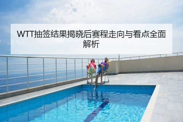 WTT抽签结果揭晓后赛程走向与看点全面解析