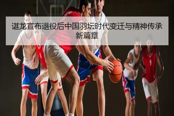 谌龙宣布退役后中国羽坛时代变迁与精神传承新篇章