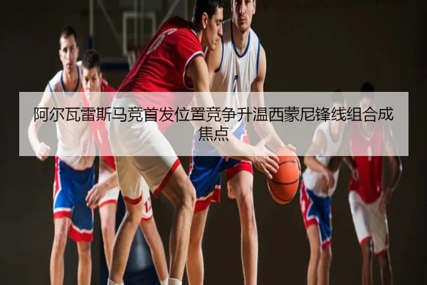 阿尔瓦雷斯马竞首发位置竞争升温西蒙尼锋线组合成焦点