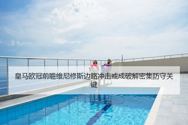 皇马欧冠前瞻维尼修斯边路冲击或成破解密集防守关键