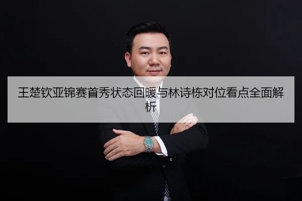 王楚钦亚锦赛首秀状态回暖与林诗栋对位看点全面解析