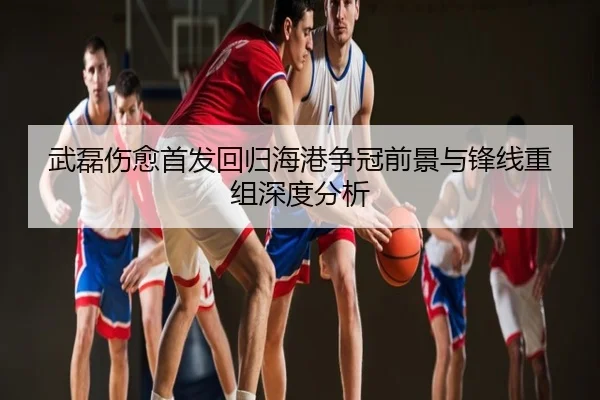 武磊伤愈首发回归海港争冠前景与锋线重组深度分析